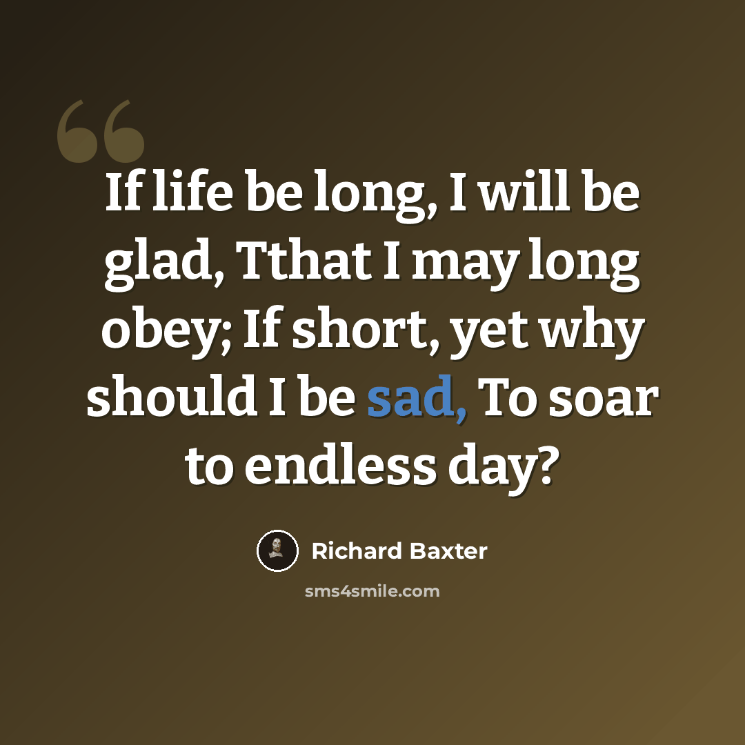“If life be long, I will be glad, Tthat I may long obey; If short, yet why should I be sad, To soar to endless day?” quote by Richard Baxter