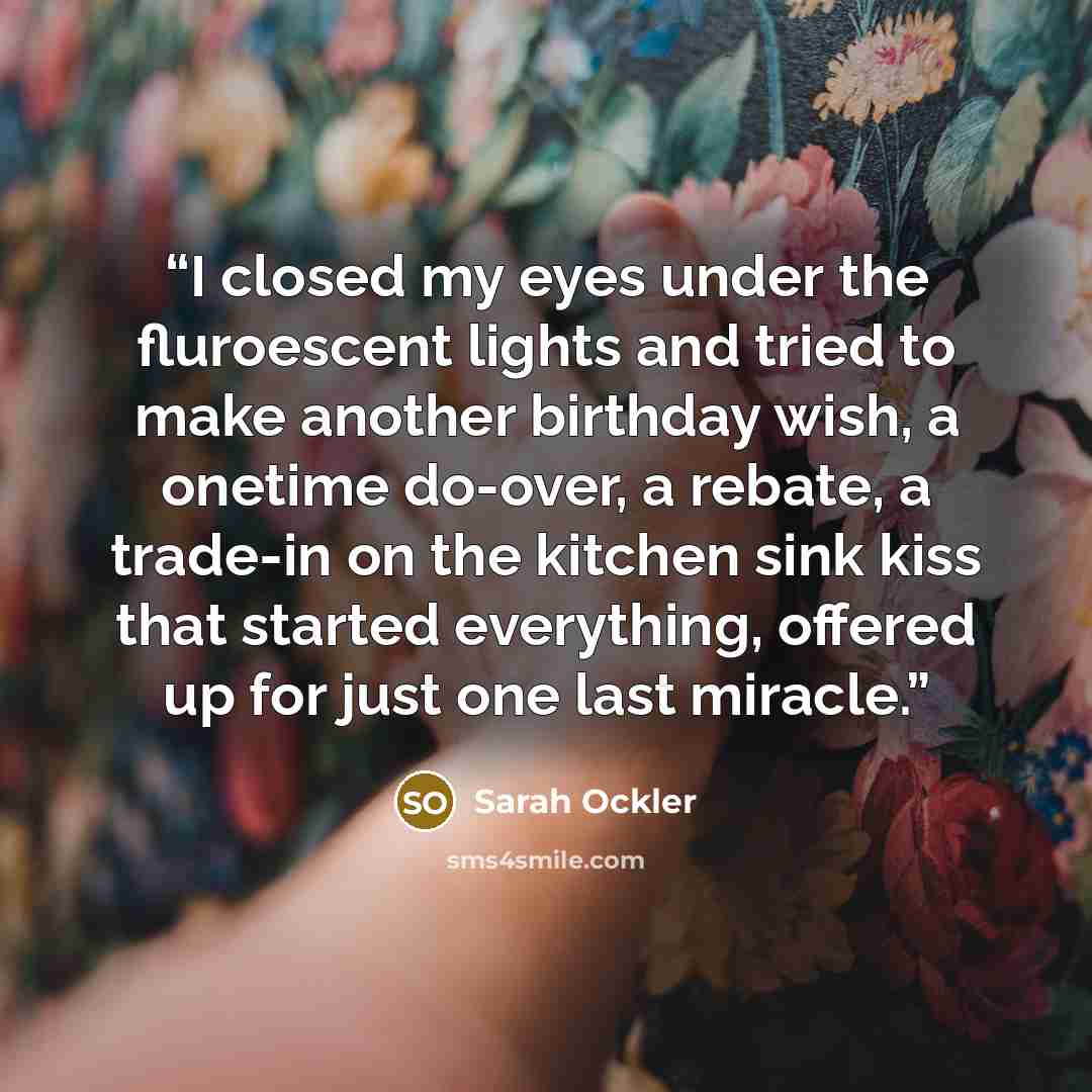 “I closed my eyes under the fluroescent lights and tried to make another birthday wish, a onetime do-over, a rebate, a trade-in on the kitchen sink kiss that started everything, offered up for just one last miracle.” quote by Sarah Ockler