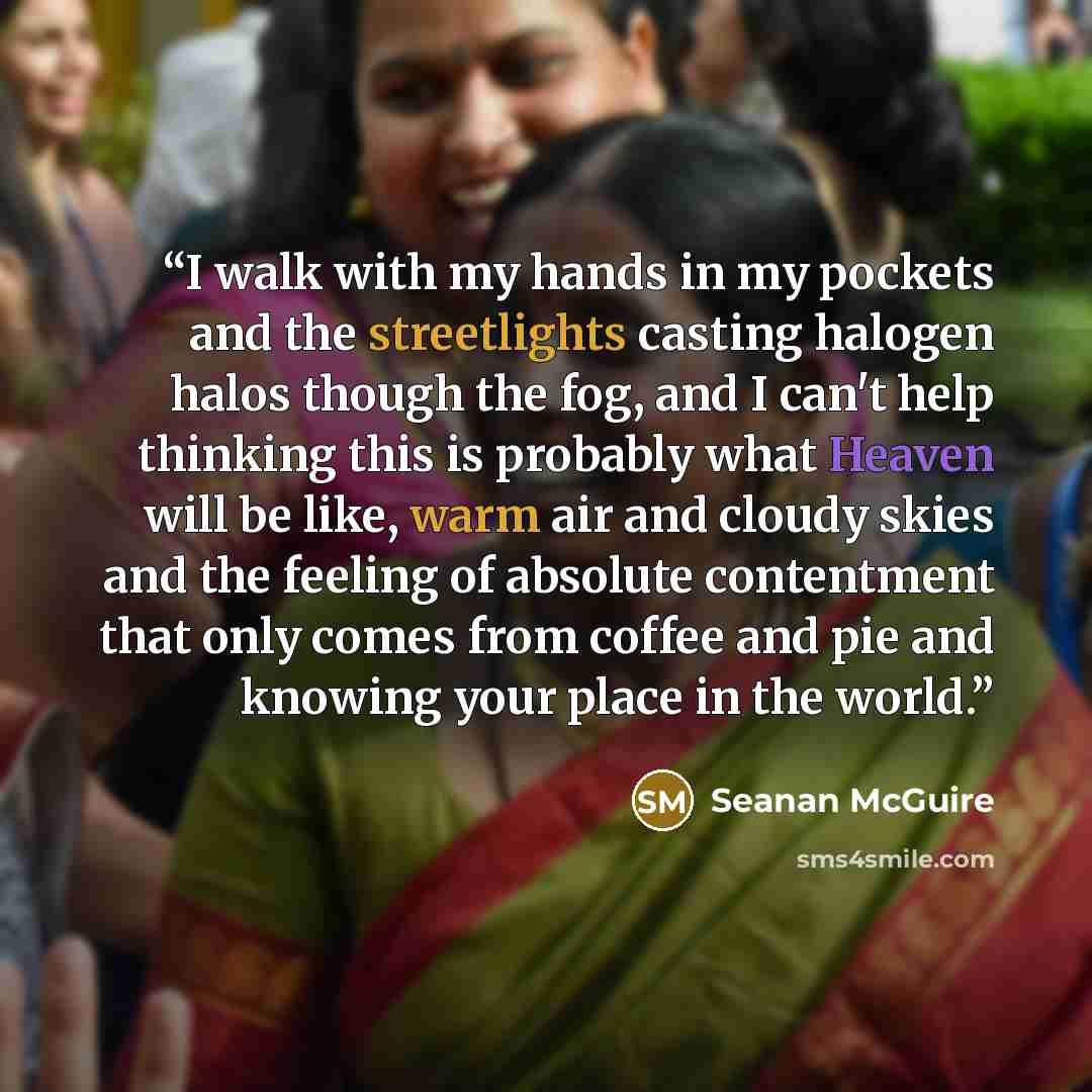 “I walk with my hands in my pockets and the streetlights casting halogen halos though the fog, and I can't help thinking this is probably what Heaven will be like, warm air and cloudy skies and the feeling of absolute contentment that only comes from coffee and pie and knowing your place in the…” quote by Seanan McGuire