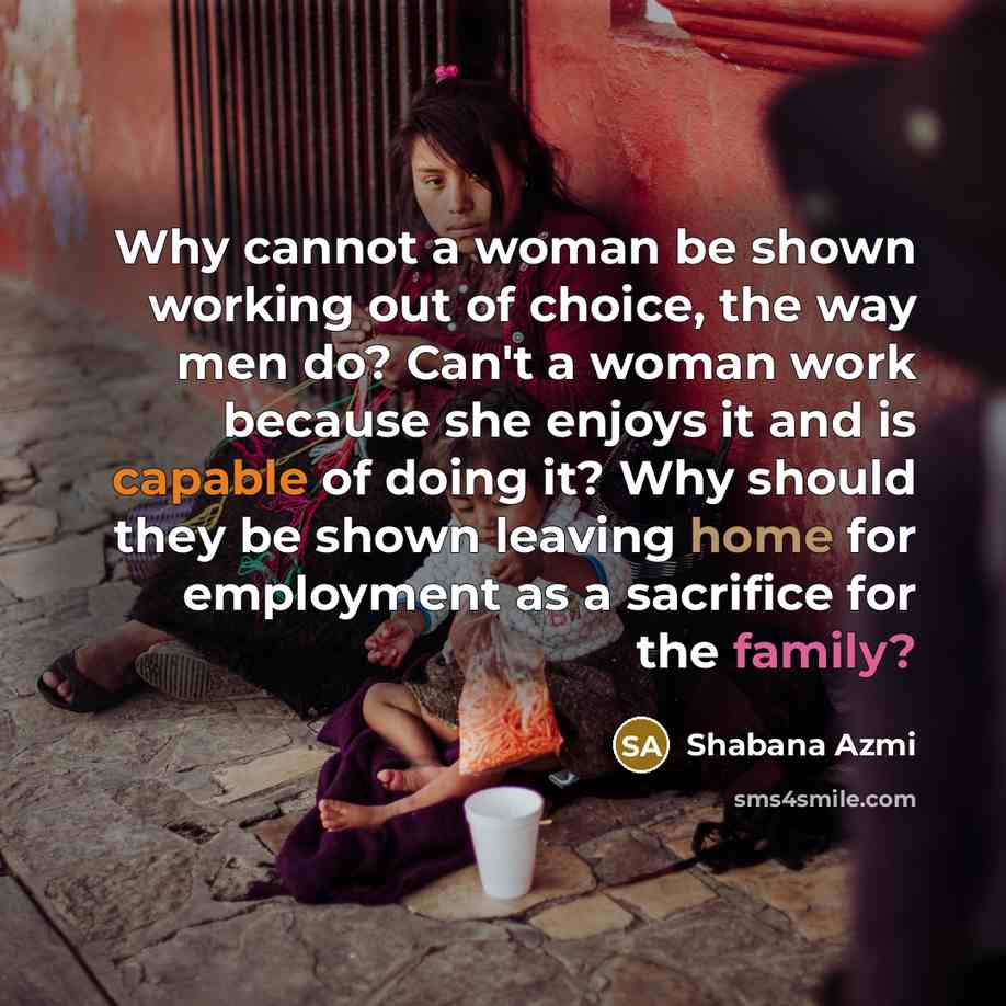 “Why cannot a woman be shown working out of choice, the way men do? Can't a woman work because she enjoys it and is capable of doing it? Why should they be shown leaving home for employment as a sacrifice for the family?” quote by Shabana Azmi