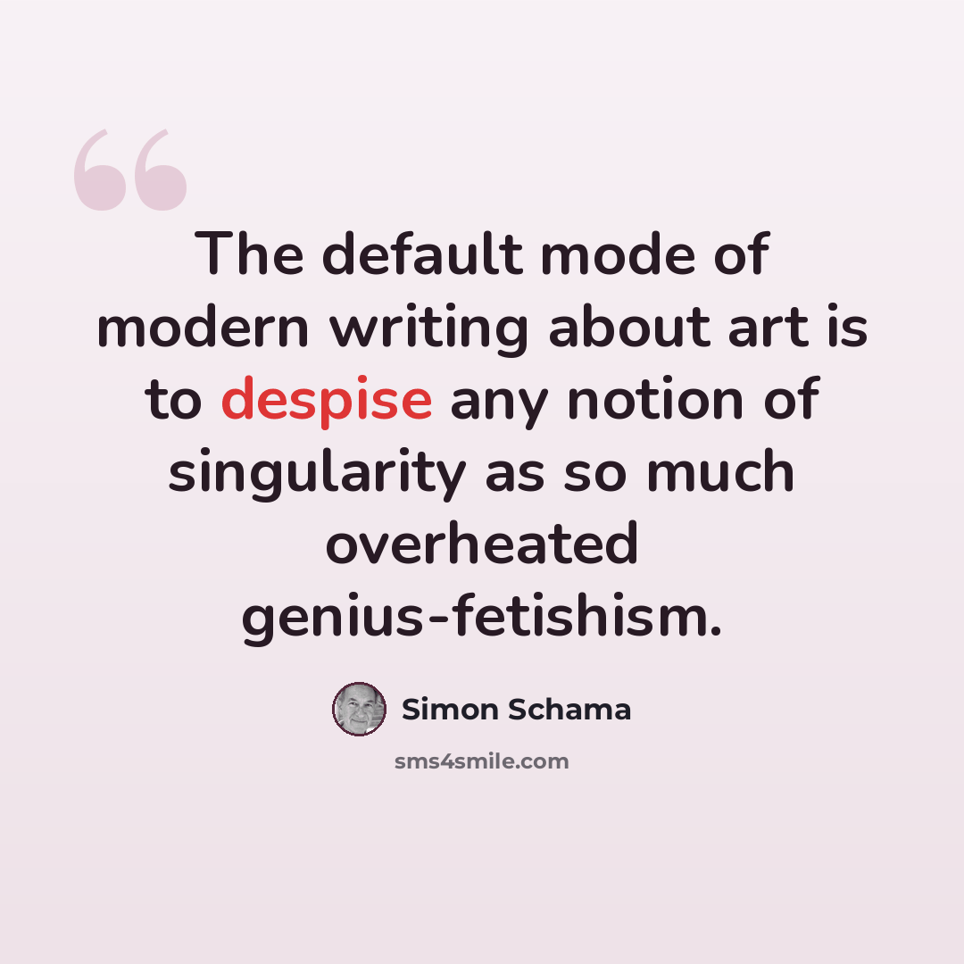 “The default mode of modern writing about art is to despise any notion of singularity as so much overheated genius-fetishism.” quote by Simon Schama
