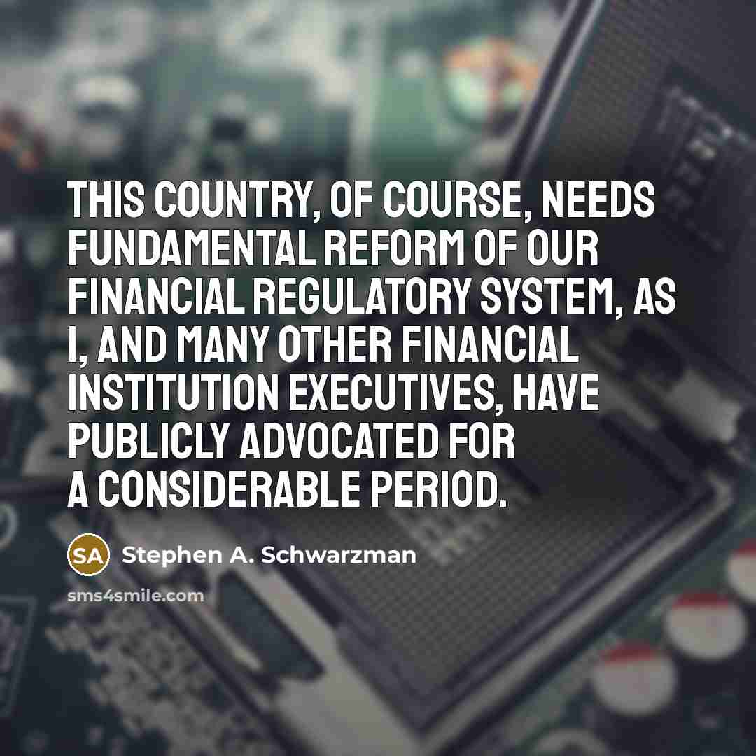 “This country, of course, needs fundamental reform of our financial regulatory system, as I, and many other financial institution executives, have publicly advocated for a considerable period.” quote by Stephen A. Schwarzman