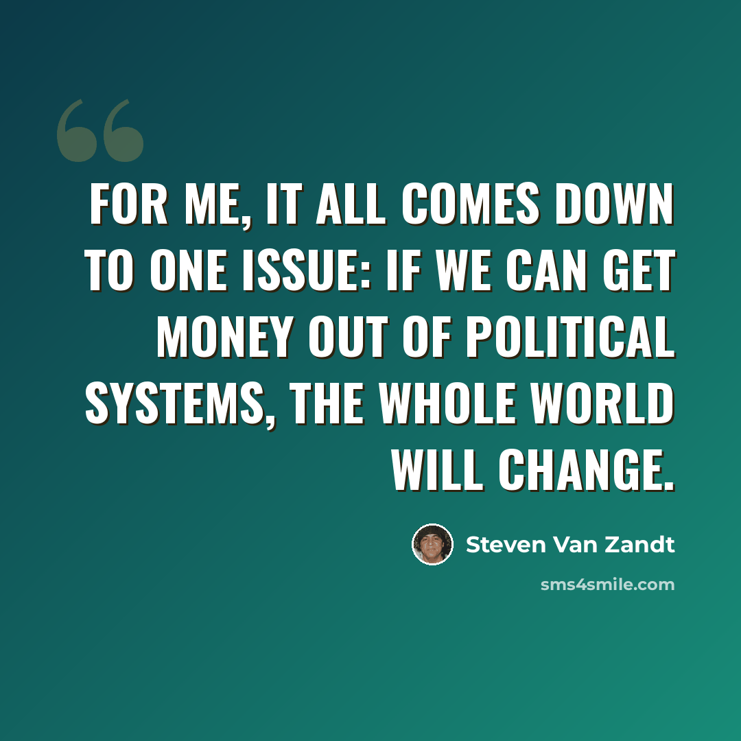 “For me, it all comes down to one issue: if we can get money out of political systems, the whole world will change.” quote by Steven Van Zandt