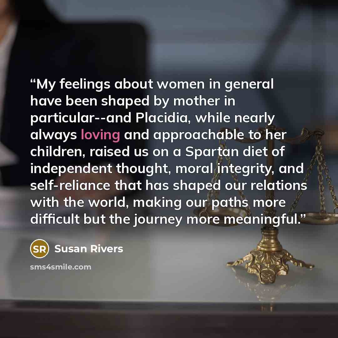 “My feelings about women in general have been shaped by mother in particular--and Placidia, while nearly always loving and approachable to her children, raised us on a Spartan diet of independent thought, moral integrity, and self-reliance that has shaped our relations with the world, making our…” quote by Susan Rivers