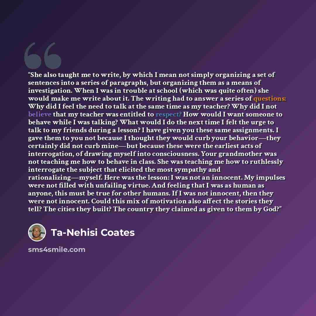 “She also taught me to write, by which I mean not simply organizing a set of sentences into a series of paragraphs, but organizing them as a means of investigation. When I was in trouble at school (which was quite often) she would make me write about it. The writing had to answer a series of…” quote by Ta-Nehisi Coates