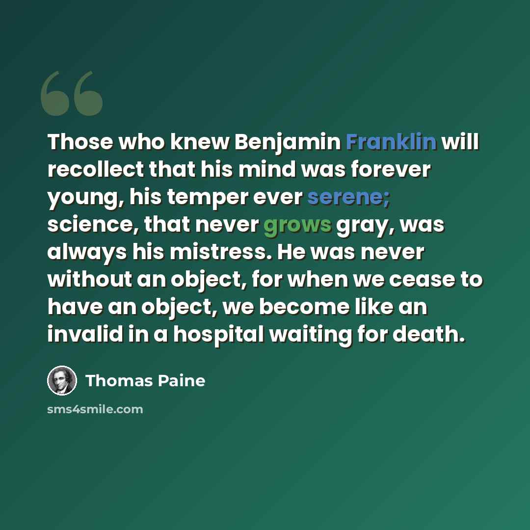 “Those who knew Benjamin Franklin will recollect that his mind was forever young, his temper ever serene; science, that never grows gray, was always his mistress. He was never without an object, for when we cease to have an object, we become like an invalid in a hospital waiting for death.” quote by Thomas Paine