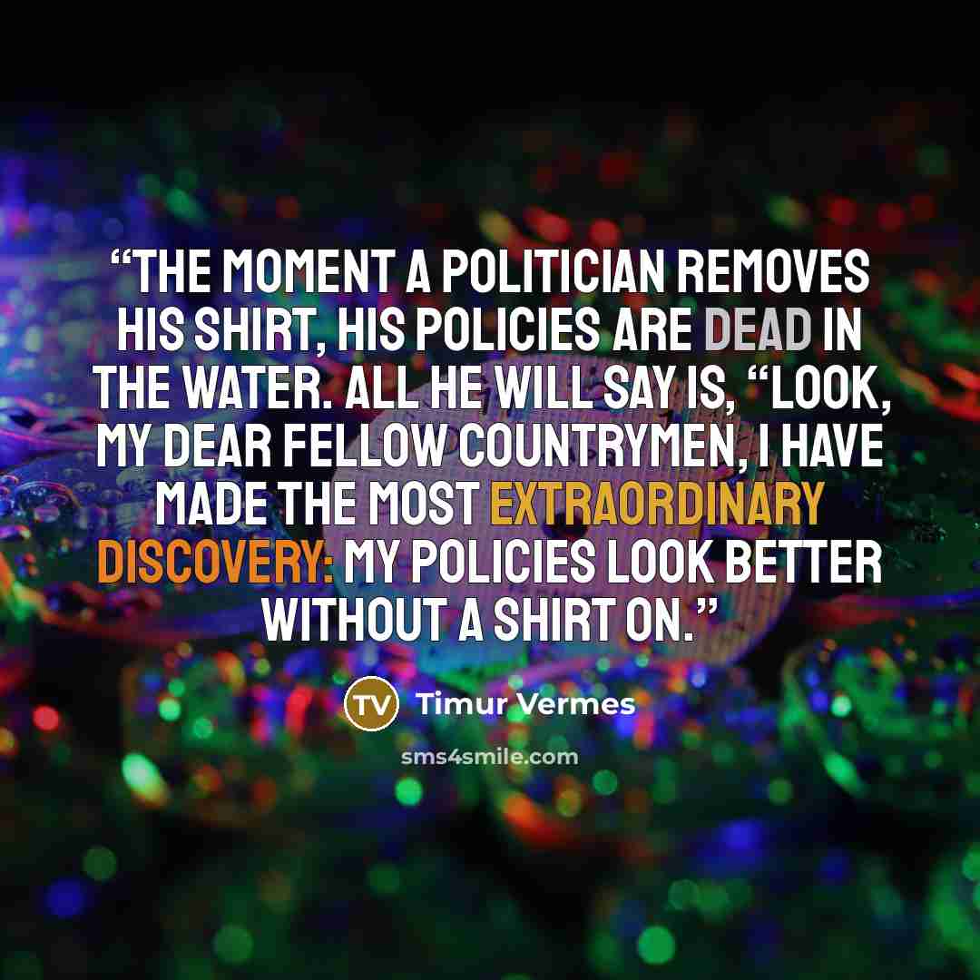 “the moment a politician removes his shirt, his policies are dead in the water. All he will say is, “Look, my dear fellow countrymen, I have made the most extraordinary discovery: my policies look better without a shirt on.” quote by Timur Vermes