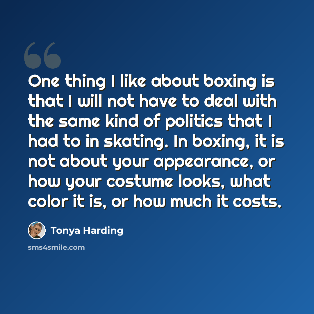 “One thing I like about boxing is that I will not have to deal with the same kind of politics that I had to in skating. In boxing, it is not about your appearance, or how your costume looks, what color it is, or how much it costs.” quote by Tonya Harding
