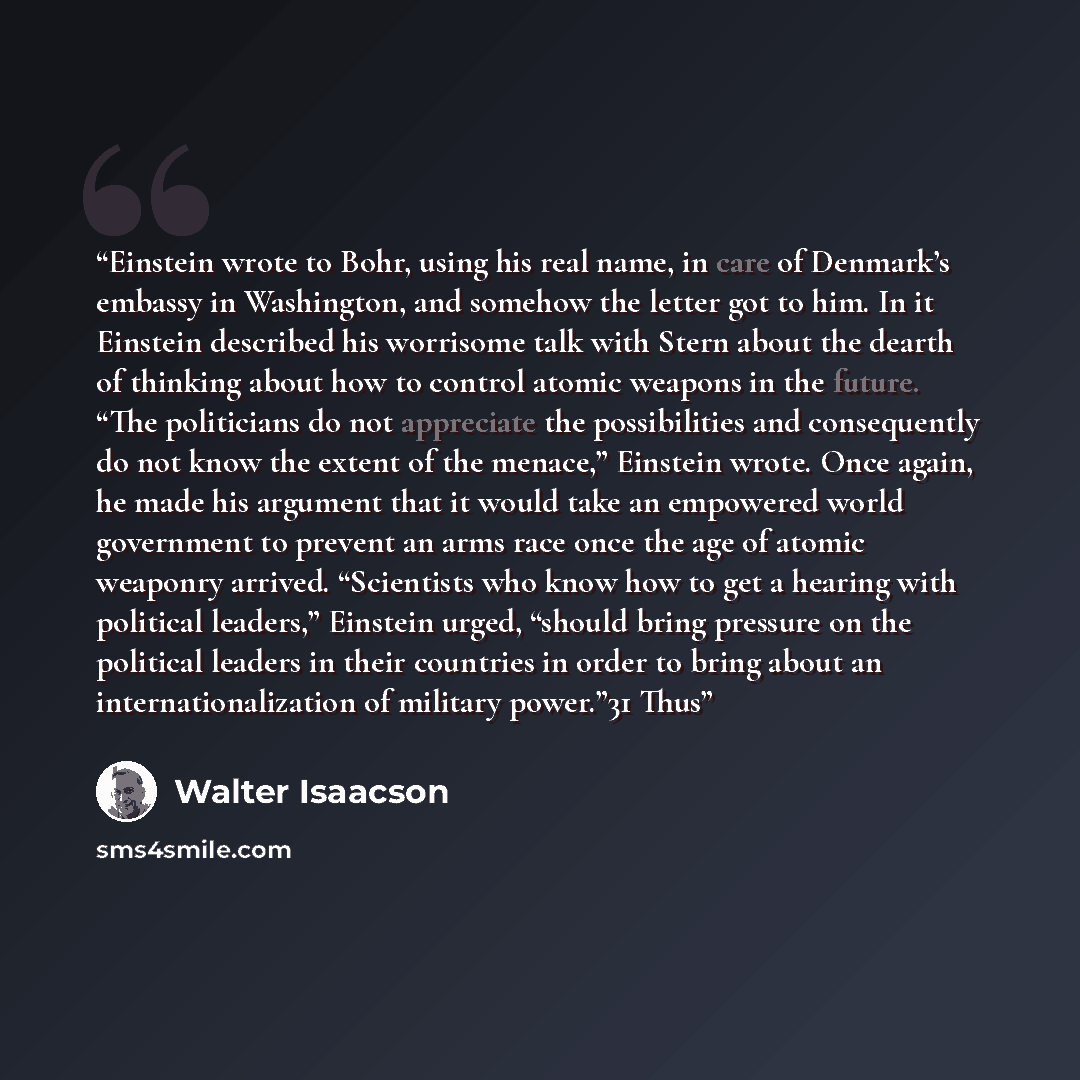 “Einstein wrote to Bohr, using his real name, in care of Denmark’s embassy in Washington, and somehow the letter got to him. In it Einstein described his worrisome talk with Stern about the dearth of thinking about how to control atomic weapons in the future. “The politicians do not appreciate the…” quote by Walter Isaacson