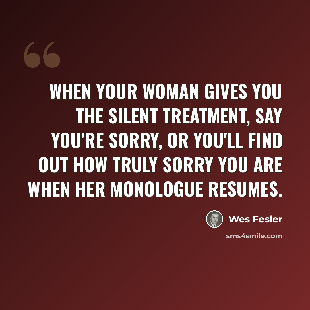 “When your woman gives you the silent treatment, say you're sorry, or you'll find out how truly sorry you are when her monologue resumes.” quote by Wes Fesler