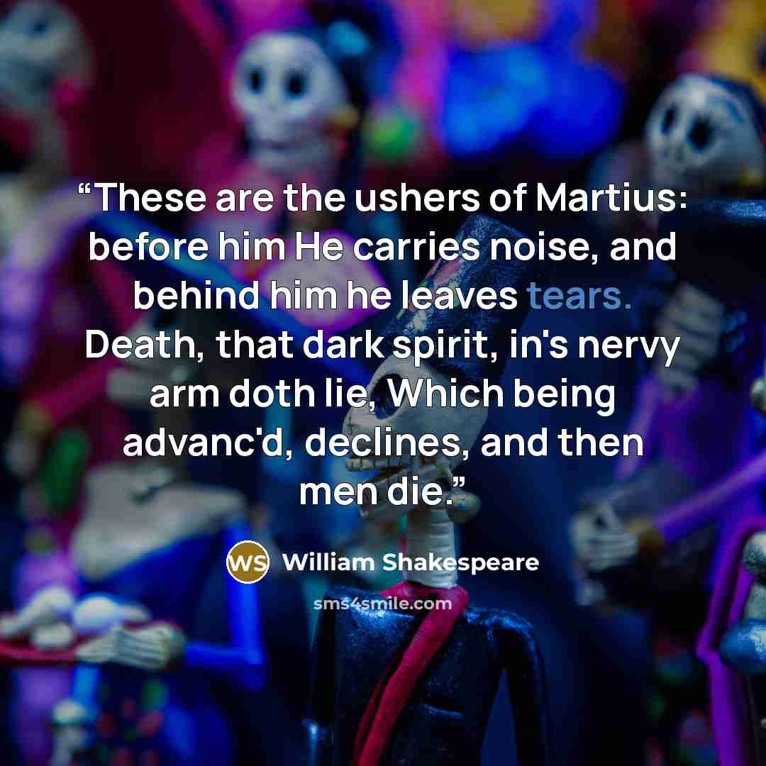 “These are the ushers of Martius: before him He carries noise, and behind him he leaves tears. Death, that dark spirit, in's nervy arm doth lie, Which being advanc'd, declines, and then men die.” quote by William Shakespeare