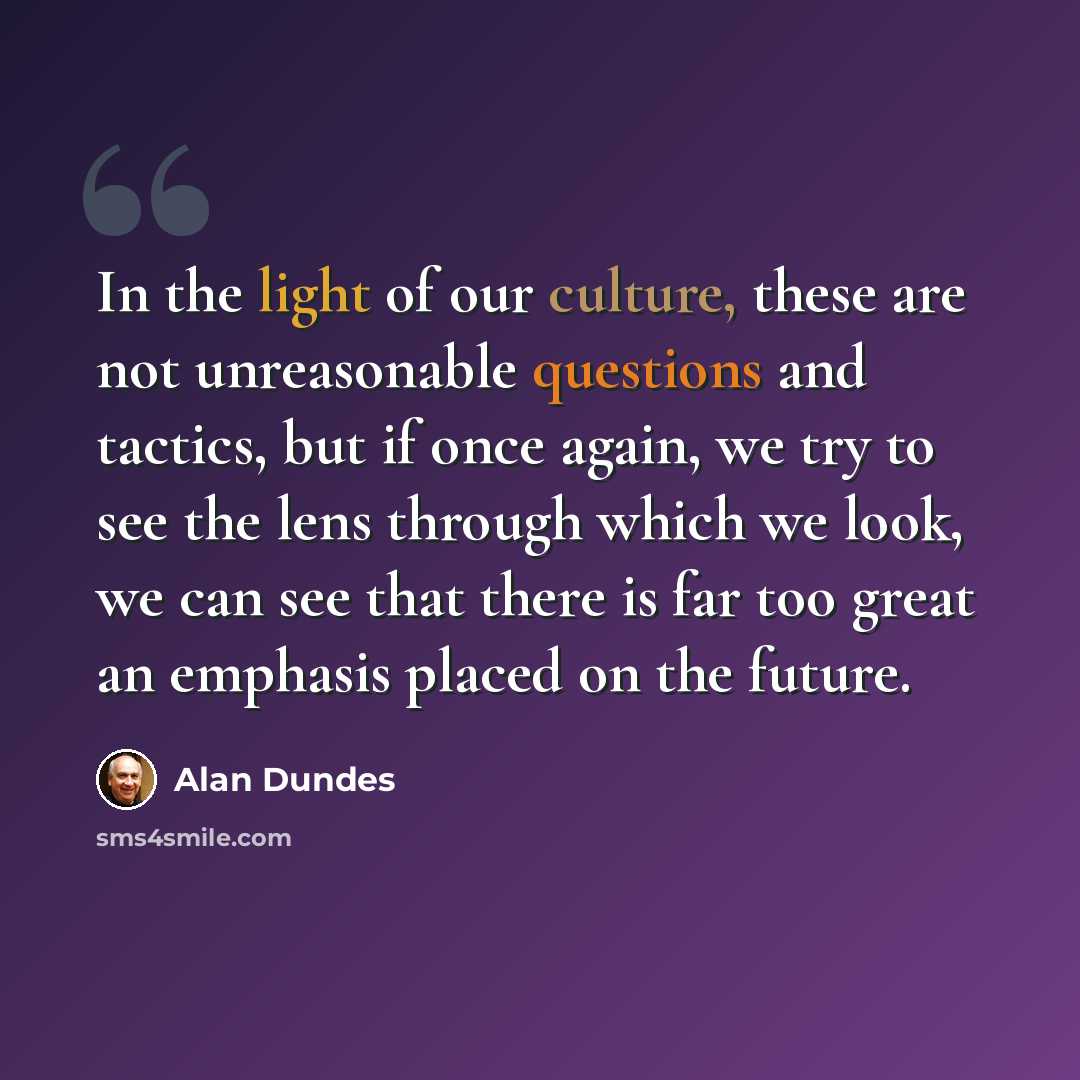 “In the light of our culture, these are not unreasonable questions and tactics, but if once again, we try to see the lens through which we look, we can see that there is far too great an emphasis placed on the future.” quote by Alan Dundes