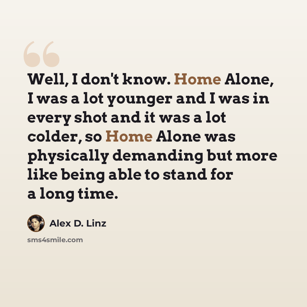 “Well, I don't know. Home Alone, I was a lot younger and I was in every shot and it was a lot colder, so Home Alone was physically demanding but more like being able to stand for a long time.” quote by Alex D. Linz