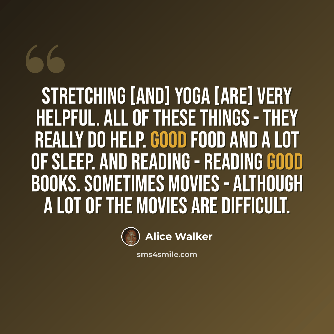 “Stretching [and] yoga [are] very helpful. All of these things - they really do help. Good food and a lot of sleep. And reading - reading good books. Sometimes movies - although a lot of the movies are difficult.” quote by Alice Walker