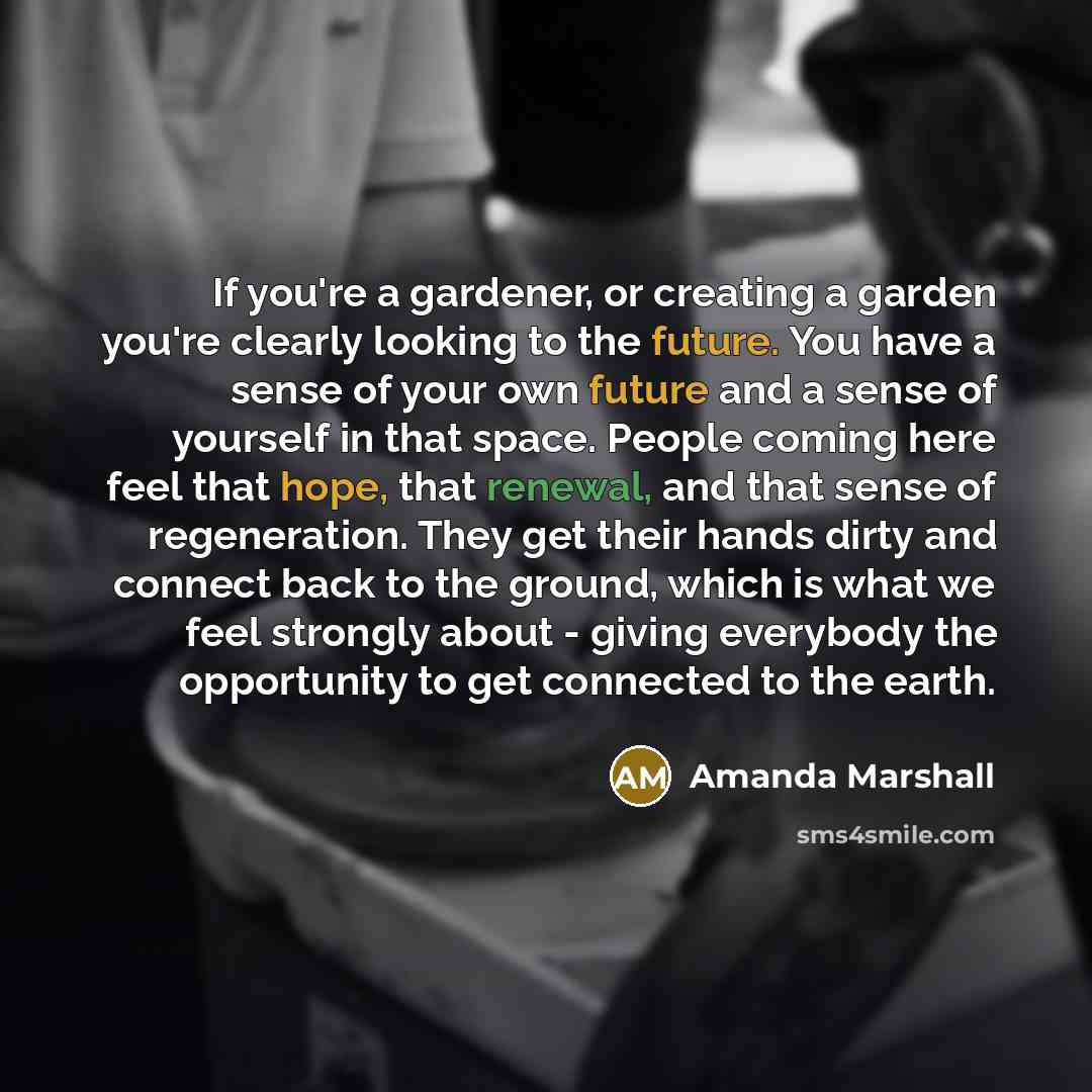 “If you're a gardener, or creating a garden you're clearly looking to the future. You have a sense of your own future and a sense of yourself in that space. People coming here feel that hope, that renewal, and that sense of regeneration. They get their hands dirty and connect back to the ground…” quote by Amanda Marshall