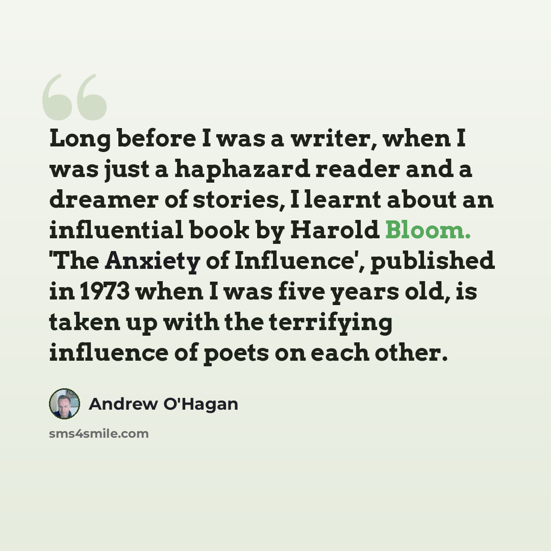 “Long before I was a writer, when I was just a haphazard reader and a dreamer of stories, I learnt about an influential book by Harold Bloom. 'The Anxiety of Influence', published in 1973 when I was five years old, is taken up with the terrifying influence of poets on each other.” quote by Andrew O'Hagan