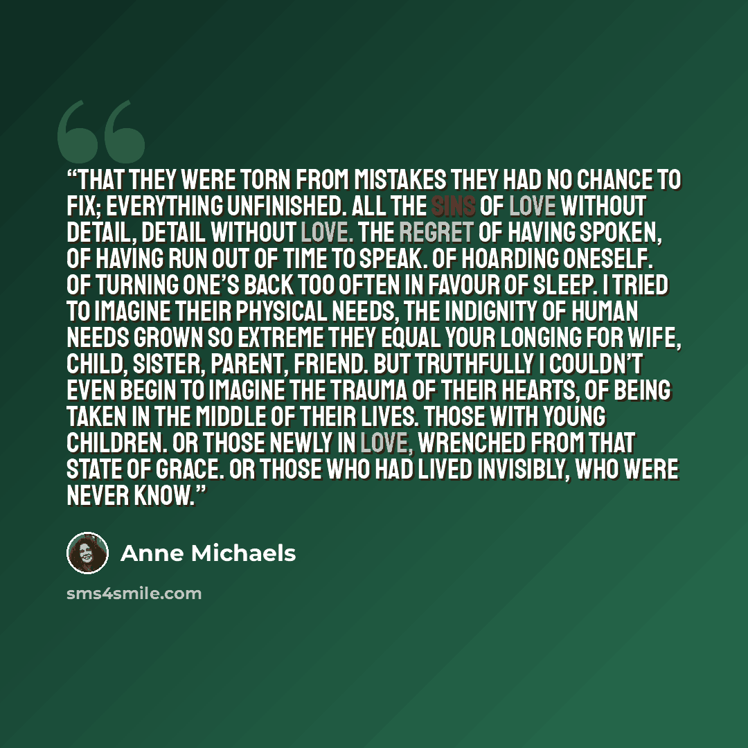 “That they were torn from mistakes they had no chance to fix; everything unfinished. All the sins of love without detail, detail without love. The regret of having spoken, of having run out of time to speak. Of hoarding oneself. Of turning one’s back too often in favour of sleep. I tried to imagine…” quote by Anne Michaels