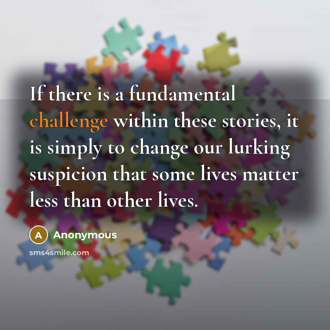 “If there is a fundamental challenge within these stories, it is simply to change our lurking suspicion that some lives matter less than other lives.” quote by Anonymous