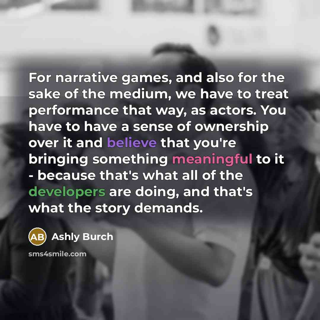 “For narrative games, and also for the sake of the medium, we have to treat performance that way, as actors. You have to have a sense of ownership over it and believe that you're bringing something meaningful to it - because that's what all of the developers are doing, and that's what the story…” quote by Ashly Burch