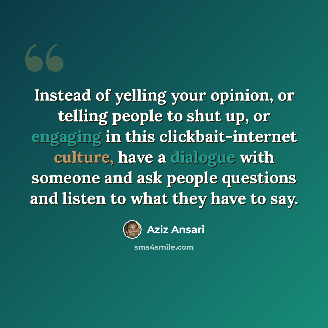 “Instead of yelling your opinion, or telling people to shut up, or engaging in this clickbait-internet culture, have a dialogue with someone and ask people questions and listen to what they have to say.” quote by Aziz Ansari