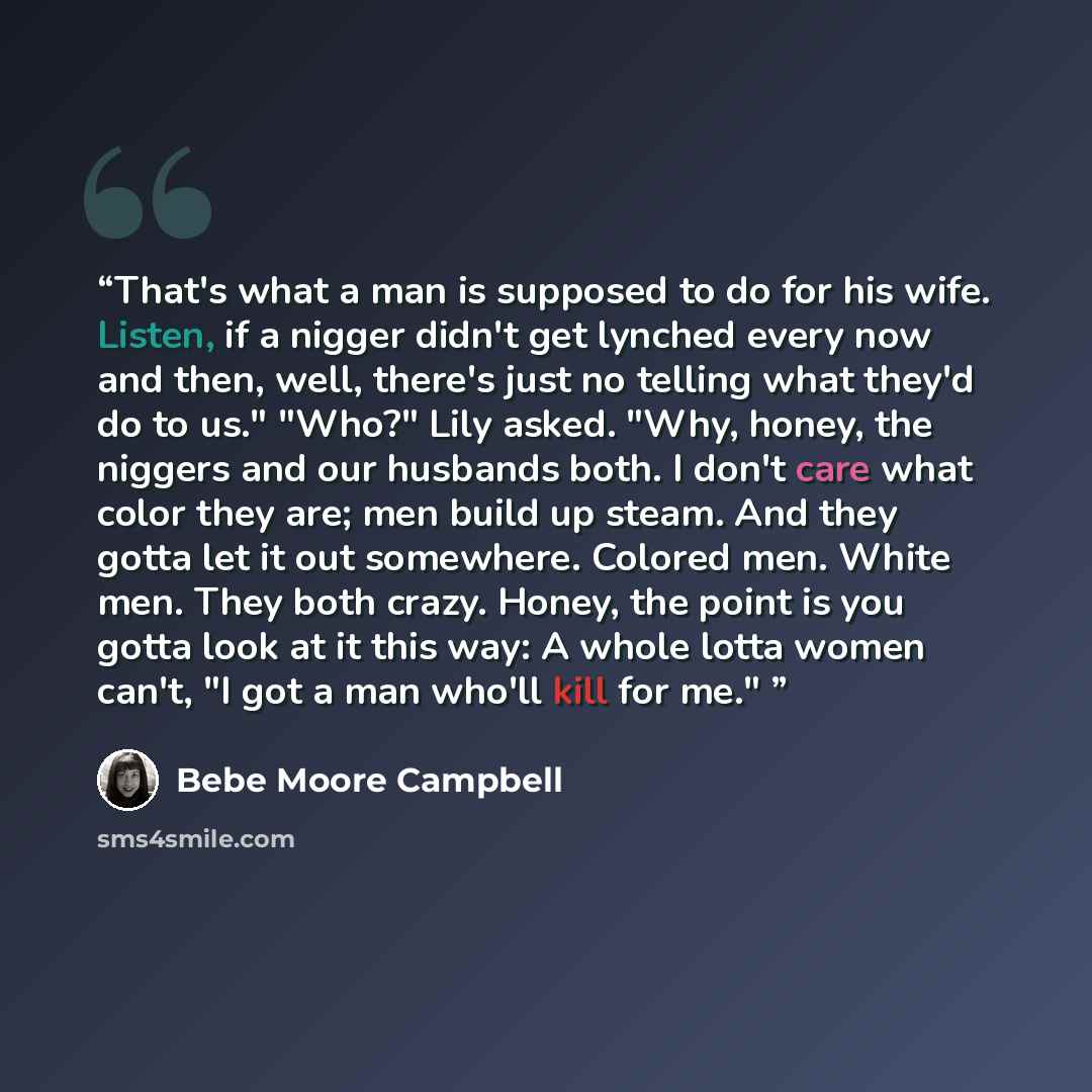 “That's what a man is supposed to do for his wife. Listen, if a nigger didn't get lynched every now and then, well, there's just no telling what they'd do to us." "Who?" Lily asked. "Why, honey, the niggers and our husbands both. I don't care what color they are; men build up steam. And they gotta…” quote by Bebe Moore Campbell