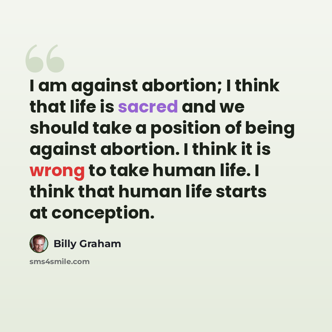 “I am against abortion; I think that life is sacred and we should take a position of being against abortion. I think it is wrong to take human life. I think that human life starts at conception.” quote by Billy Graham