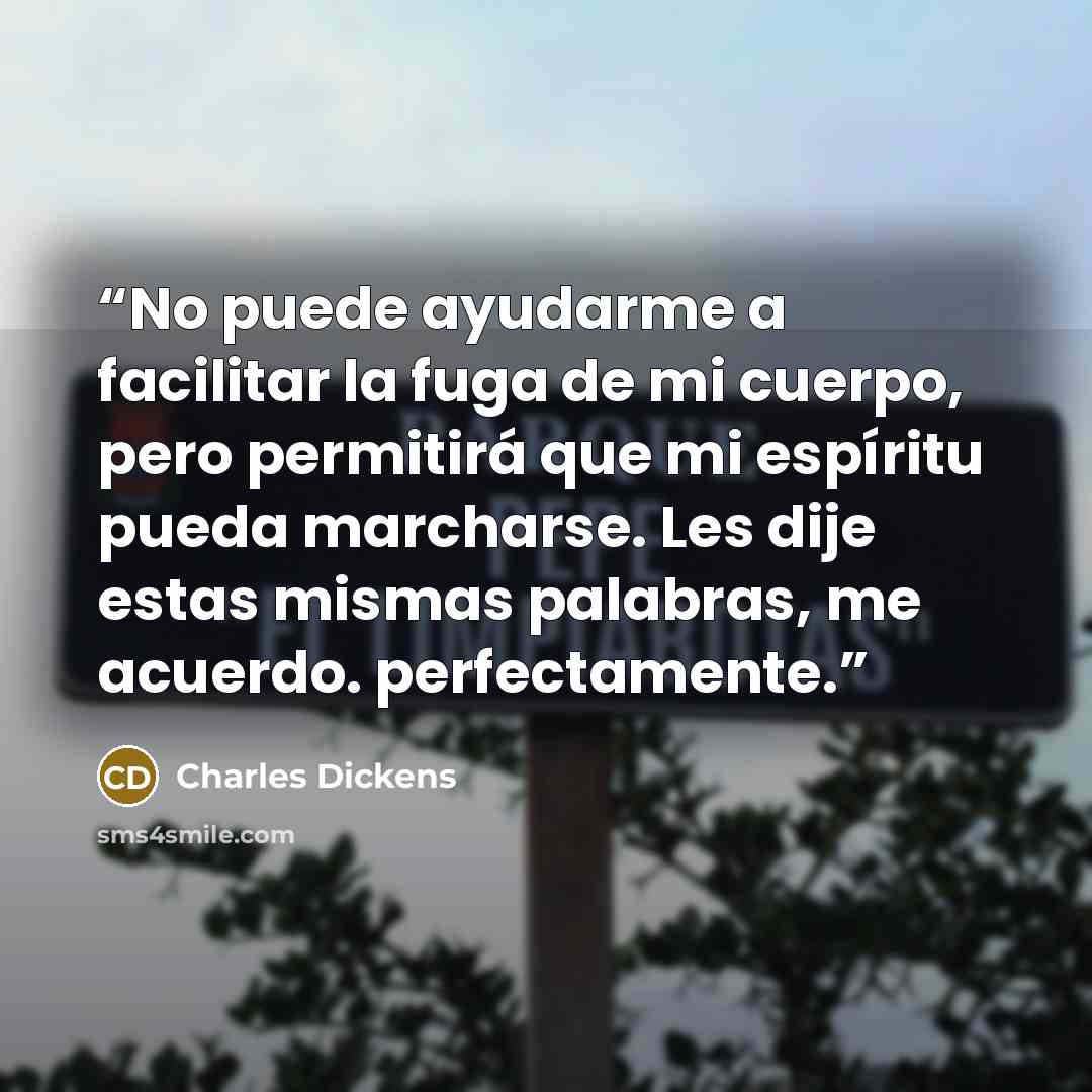 “No puede ayudarme a facilitar la fuga de mi cuerpo, pero permitirá que mi espíritu pueda marcharse. Les dije estas mismas palabras, me acuerdo. perfectamente.” quote by Charles Dickens