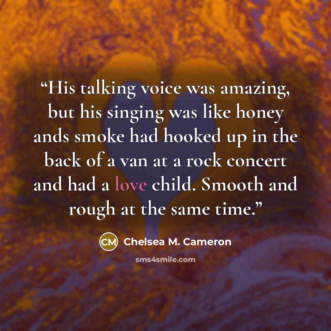 “His talking voice was amazing, but his singing was like honey ands smoke had hooked up in the back of a van at a rock concert and had a love child. Smooth and rough at the same time.” quote by Chelsea M. Cameron