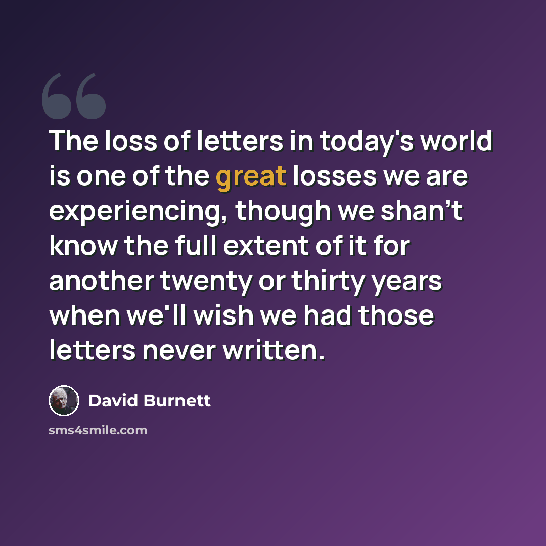 “The loss of letters in today's world is one of the great losses we are experiencing, though we shan't know the full extent of it for another twenty or thirty years when we'll wish we had those letters never written.” quote by David Burnett