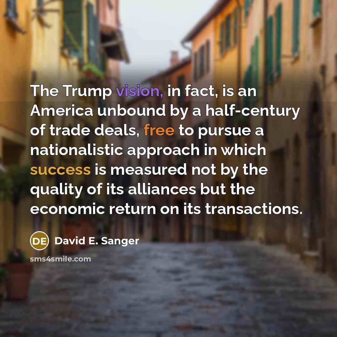 “The Trump vision, in fact, is an America unbound by a half-century of trade deals, free to pursue a nationalistic approach in which success is measured not by the quality of its alliances but the economic return on its transactions.” quote by David E. Sanger