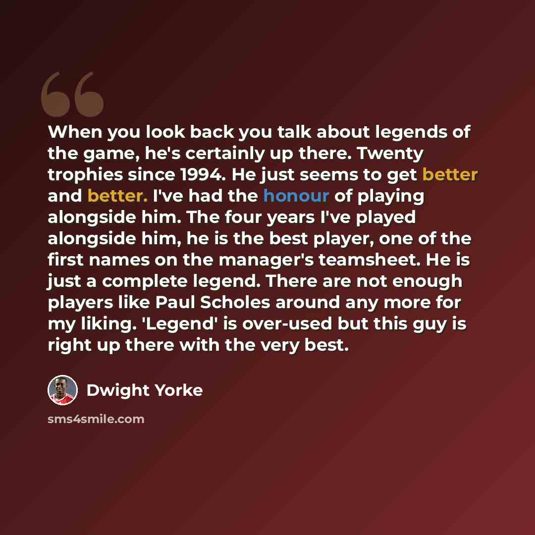 “When you look back you talk about legends of the game, he's certainly up there. Twenty trophies since 1994. He just seems to get better and better. I've had the honour of playing alongside him. The four years I've played alongside him, he is the best player, one of the first names on the manager's…” quote by Dwight Yorke