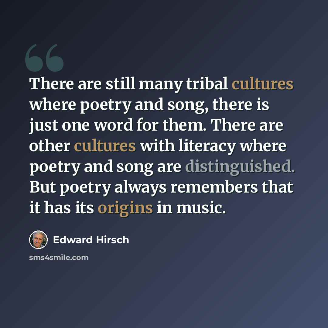 “There are still many tribal cultures where poetry and song, there is just one word for them. There are other cultures with literacy where poetry and song are distinguished. But poetry always remembers that it has its origins in music.” quote by Edward Hirsch