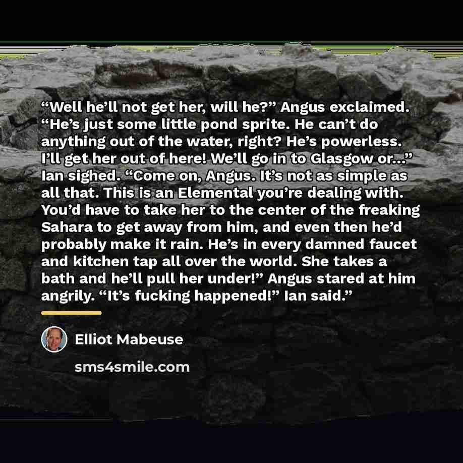 “Well he’ll not get her, will he?” Angus exclaimed. “He’s just some little pond sprite. He can’t do anything out of the water, right? He’s powerless. I’ll get her out of here! We’ll go in to Glasgow or…” Ian sighed. “Come on, Angus. It’s not as simple as all that. This is an Elemental you’re…” quote by Elliot Mabeuse