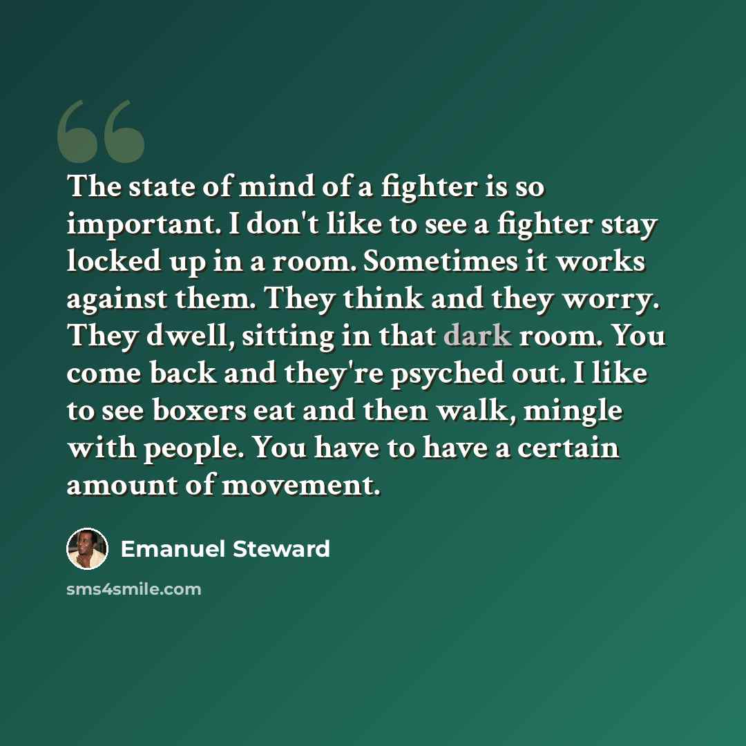 “The state of mind of a fighter is so important. I don't like to see a fighter stay locked up in a room. Sometimes it works against them. They think and they worry. They dwell, sitting in that dark room. You come back and they're psyched out. I like to see boxers eat and then walk, mingle with…” quote by Emanuel Steward