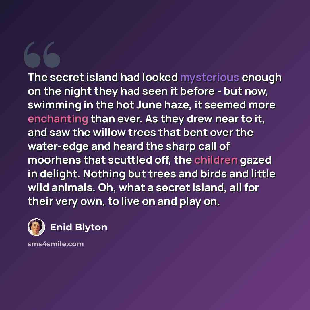 “The secret island had looked mysterious enough on the night they had seen it before - but now, swimming in the hot June haze, it seemed more enchanting than ever. As they drew near to it, and saw the willow trees that bent over the water-edge and heard the sharp call of moorhens that scuttled off…” quote by Enid Blyton