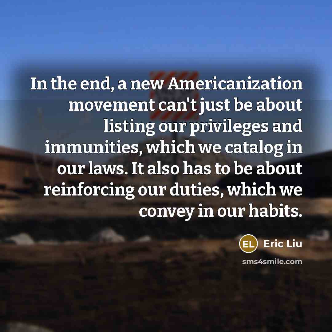 “In the end, a new Americanization movement can't just be about listing our privileges and immunities, which we catalog in our laws. It also has to be about reinforcing our duties, which we convey in our habits.” quote by Eric Liu