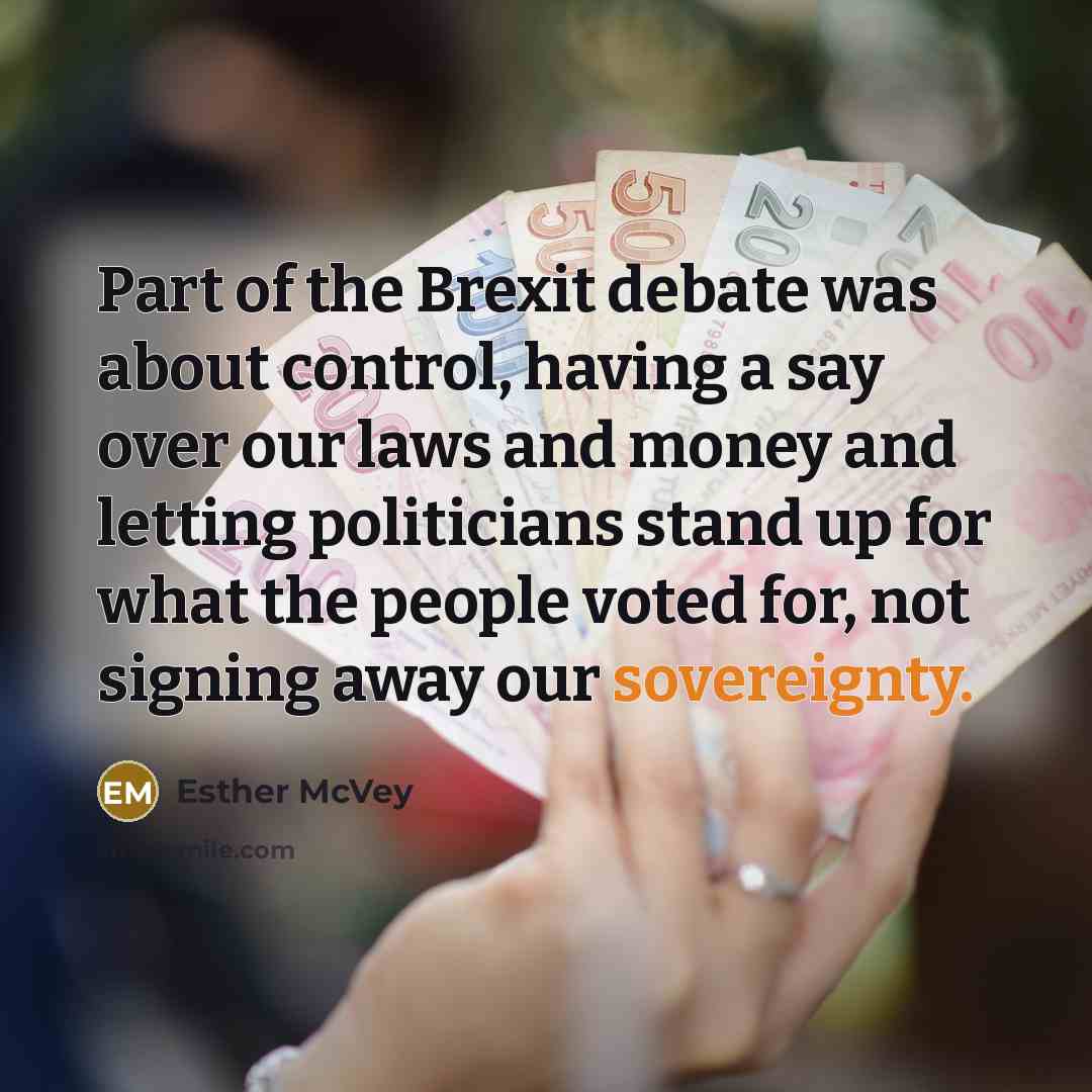 “Part of the Brexit debate was about control, having a say over our laws and money and letting politicians stand up for what the people voted for, not signing away our sovereignty.” quote by Esther McVey