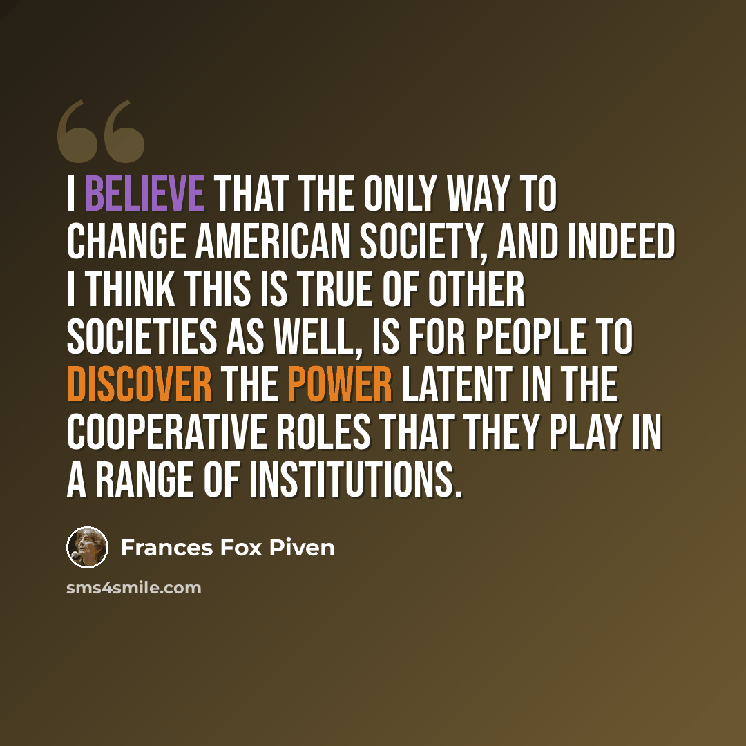 “I believe that the only way to change American society, and indeed I think this is true of other societies as well, is for people to discover the power latent in the cooperative roles that they play in a range of institutions.” quote by Frances Fox Piven