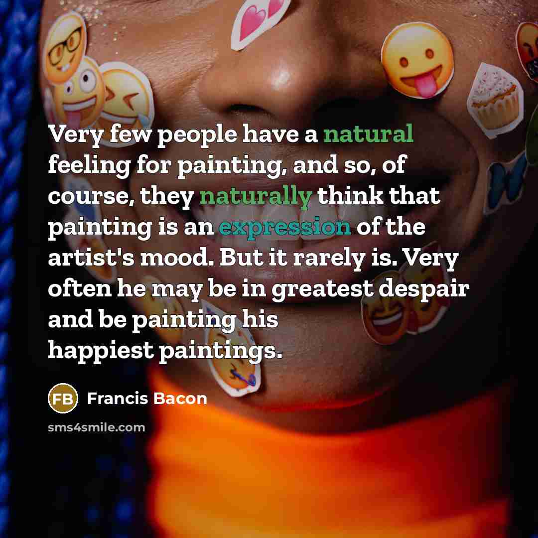 “Very few people have a natural feeling for painting, and so, of course, they naturally think that painting is an expression of the artist's mood. But it rarely is. Very often he may be in greatest despair and be painting his happiest paintings.” quote by Francis Bacon
