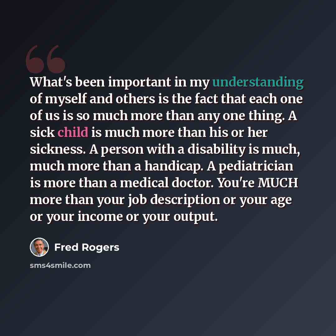 “What's been important in my understanding of myself and others is the fact that each one of us is so much more than any one thing. A sick child is much more than his or her sickness. A person with a disability is much, much more than a handicap. A pediatrician is more than a medical doctor. You're…” quote by Fred Rogers