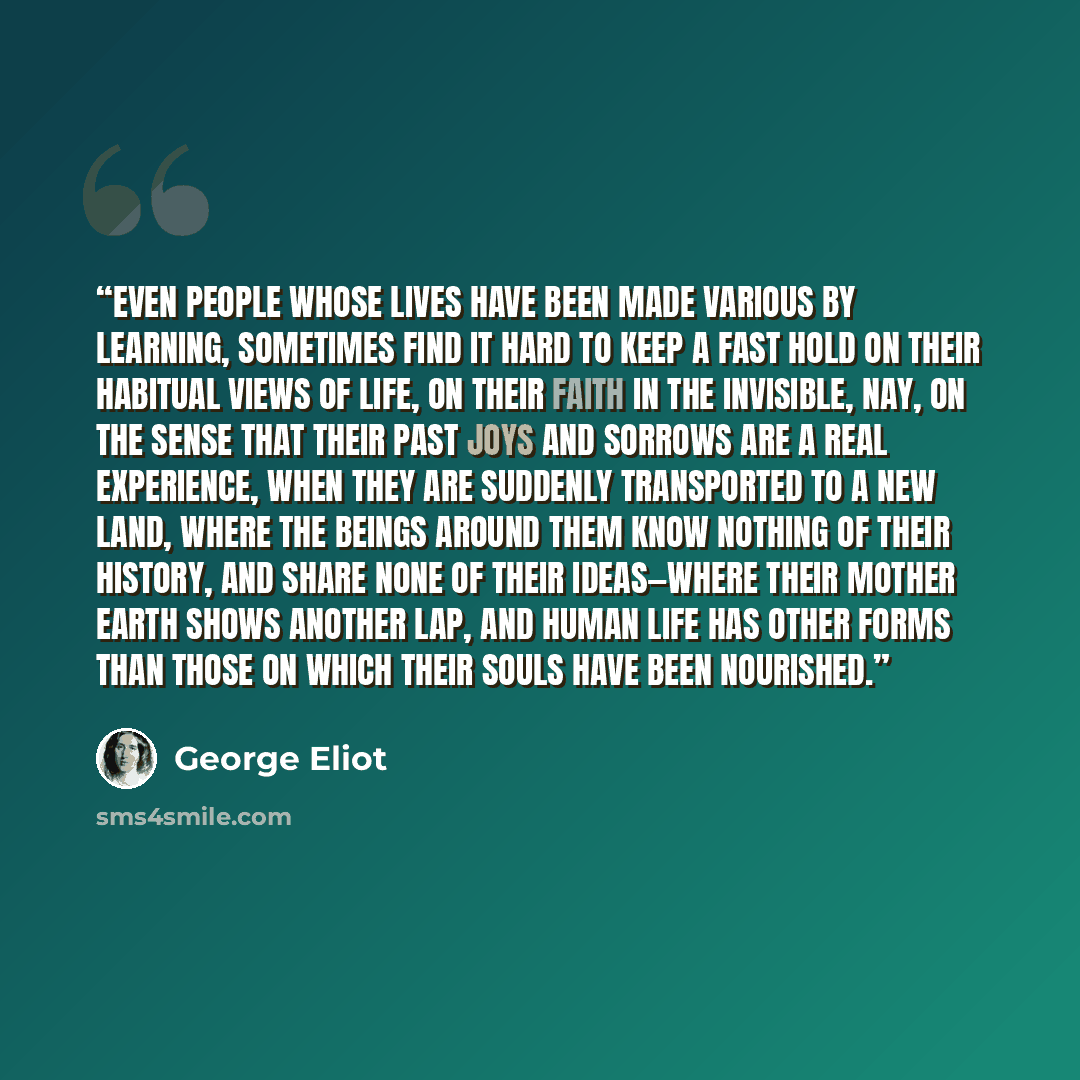 “Even people whose lives have been made various by learning, sometimes find it hard to keep a fast hold on their habitual views of life, on their faith in the Invisible, nay, on the sense that their past joys and sorrows are a real experience, when they are suddenly transported to a new land, where…” quote by George Eliot