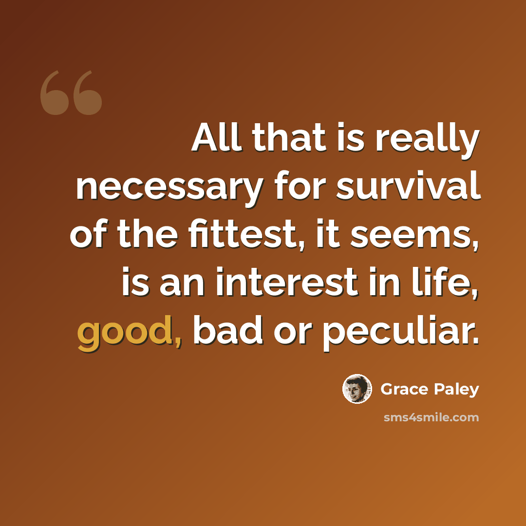 “All that is really necessary for survival of the fittest, it seems, is an interest in life, good, bad or peculiar.” quote by Grace Paley