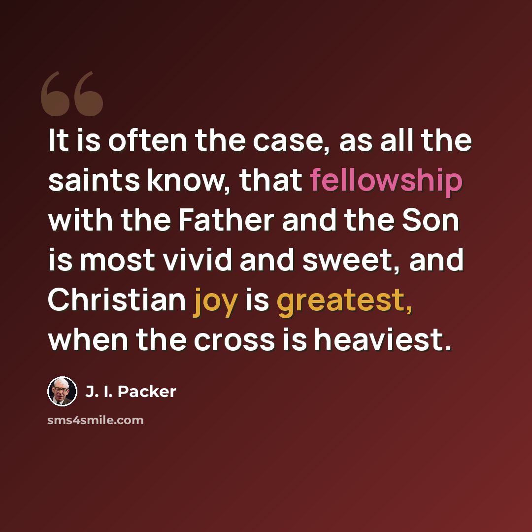 “It is often the case, as all the saints know, that fellowship with the Father and the Son is most vivid and sweet, and Christian joy is greatest, when the cross is heaviest.” quote by J. I. Packer