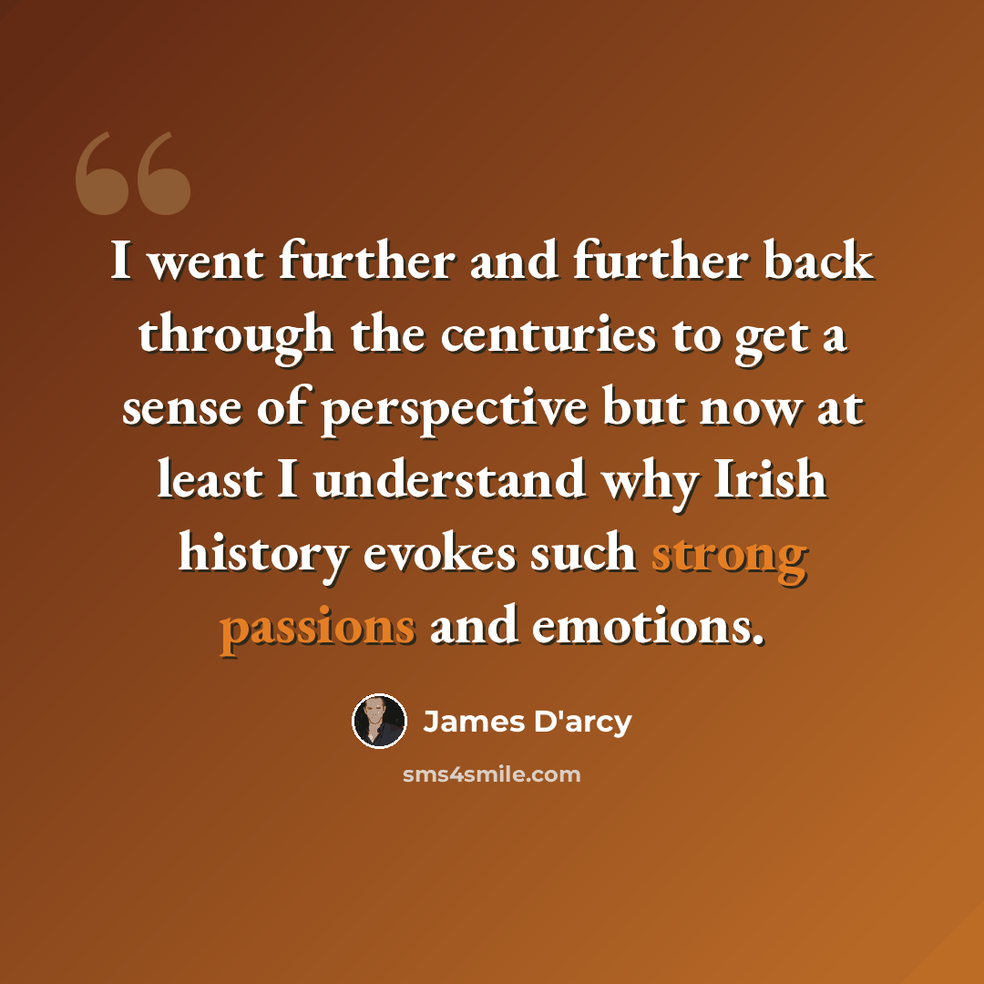“I went further and further back through the centuries to get a sense of perspective but now at least I understand why Irish history evokes such strong passions and emotions.” quote by James D'arcy