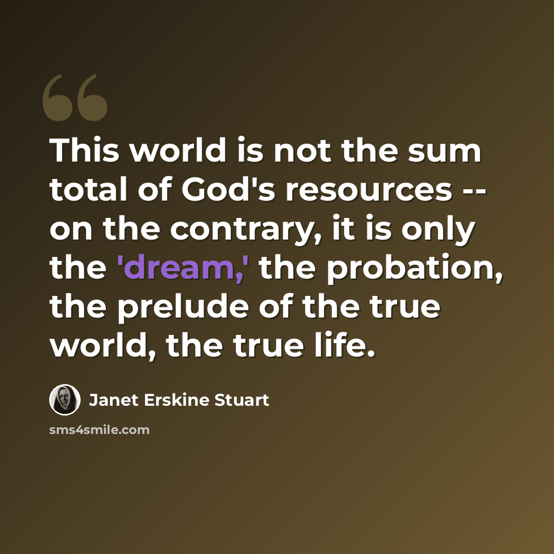 “This world is not the sum total of God's resources -- on the contrary, it is only the 'dream,' the probation, the prelude of the true world, the true life.” quote by Janet Erskine Stuart