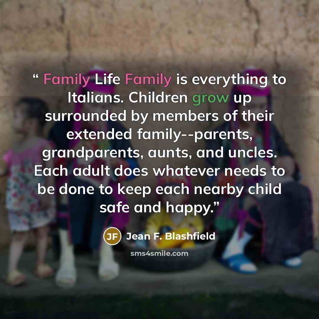 “Family Life Family is everything to Italians. Children grow up surrounded by members of their extended family--parents, grandparents, aunts, and uncles. Each adult does whatever needs to be done to keep each nearby child safe and happy.” quote by Jean F. Blashfield