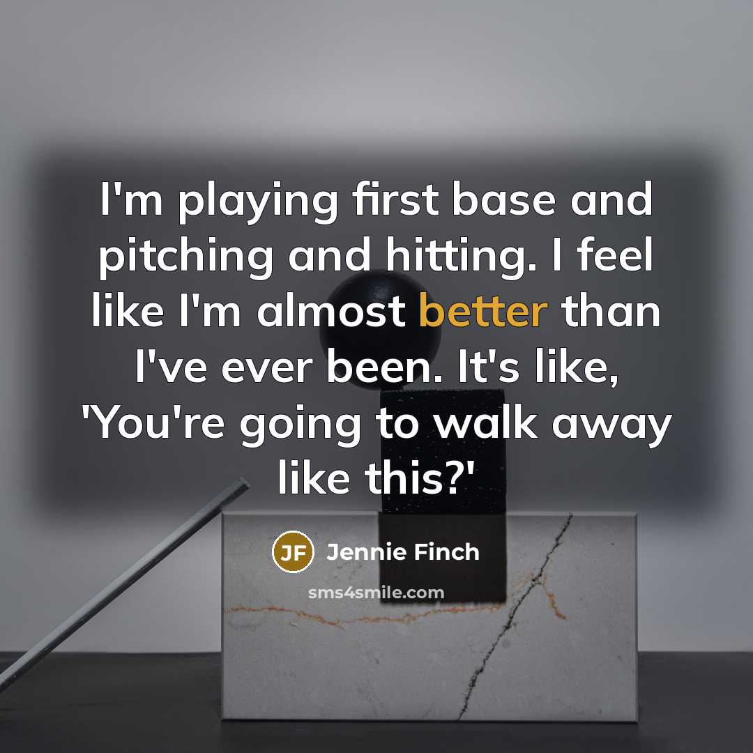 “I'm playing first base and pitching and hitting. I feel like I'm almost better than I've ever been. It's like, 'You're going to walk away like this?'” quote by Jennie Finch