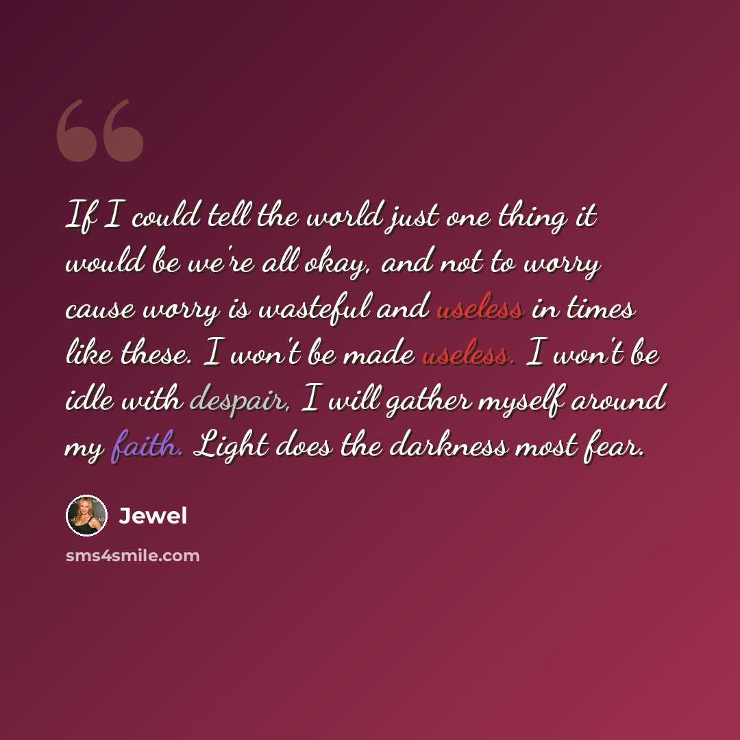 “If I could tell the world just one thing it would be we're all okay, and not to worry cause worry is wasteful and useless in times like these. I won't be made useless. I won't be idle with despair, I will gather myself around my faith. Light does the darkness most fear.” quote by Jewel