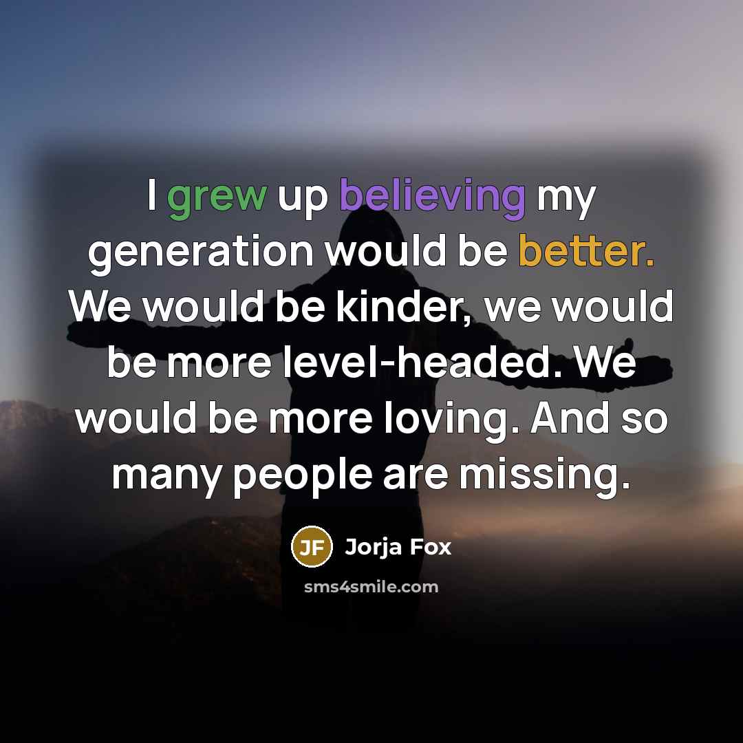 “I grew up believing my generation would be better. We would be kinder, we would be more level-headed. We would be more loving. And so many people are missing.” quote by Jorja Fox