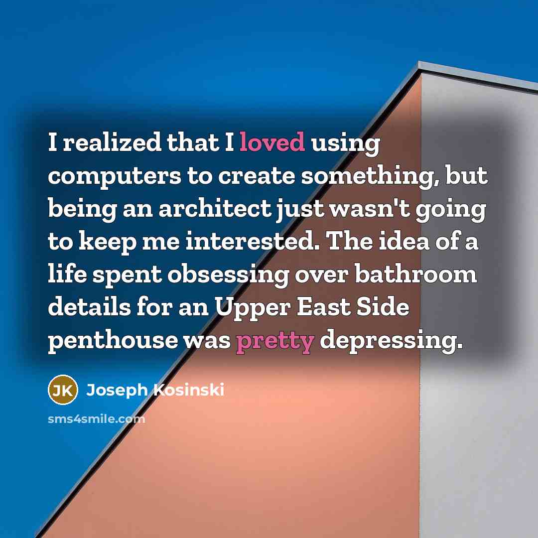 “I realized that I loved using computers to create something, but being an architect just wasn't going to keep me interested. The idea of a life spent obsessing over bathroom details for an Upper East Side penthouse was pretty depressing.” quote by Joseph Kosinski